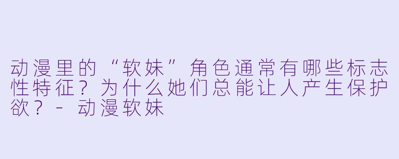 动漫里的“软妹”角色通常有哪些标志性特征？为什么她们总能让人产生保护欲？