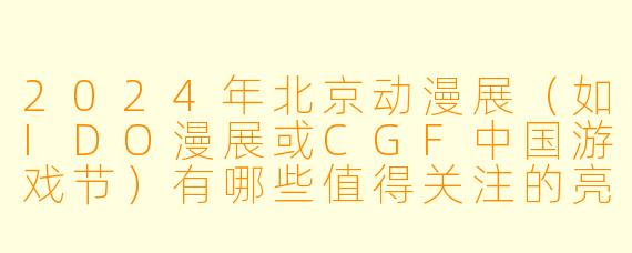 2024年北京动漫展（如IDO漫展或CGF中国游戏节）有哪些值得关注的亮点或特色活动？