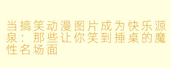 当搞笑动漫图片成为快乐源泉：那些让你笑到捶桌的魔性名场面