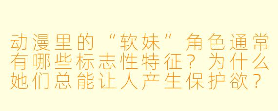 动漫里的“软妹”角色通常有哪些标志性特征?为什么她们总能让人产生保护欲?