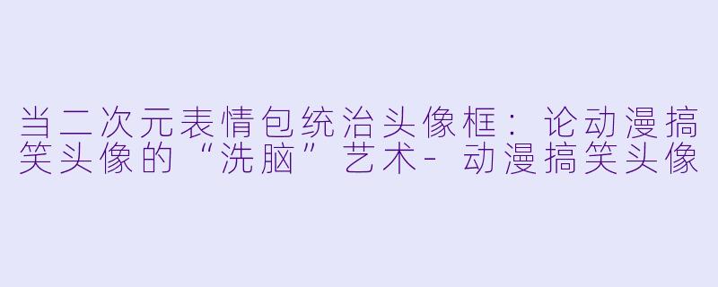 当二次元表情包统治头像框:论动漫搞笑头像的“洗脑”艺术-动漫搞笑头像