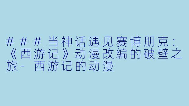 ###当神话遇见赛博朋克:《西游记》动漫改编的破壁之旅-西游记的动漫