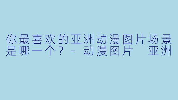 你最喜欢的亚洲动漫图片场景是哪一个？