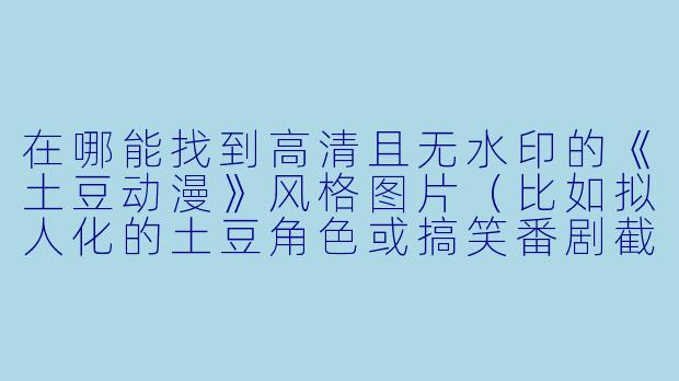 在哪能找到高清且无水印的《土豆动漫》风格图片(比如拟人化的土豆角色或搞笑番剧截图)?