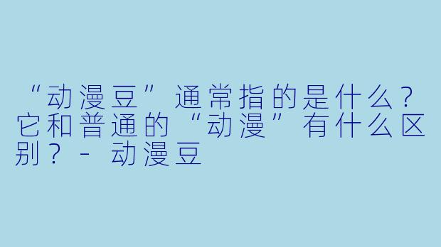 “动漫豆”通常指的是什么?它和普通的“动漫”有什么区别?-动漫豆