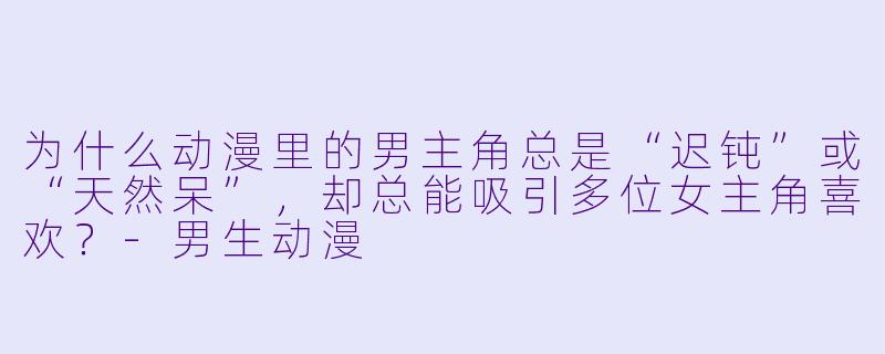为什么动漫里的男主角总是“迟钝”或“天然呆”,却总能吸引多位女主角喜欢?-男生动漫