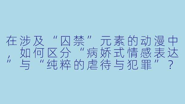 在涉及“囚禁”元素的动漫中，如何区分“病娇式情感表达”与“纯粹的虐待与犯罪”？