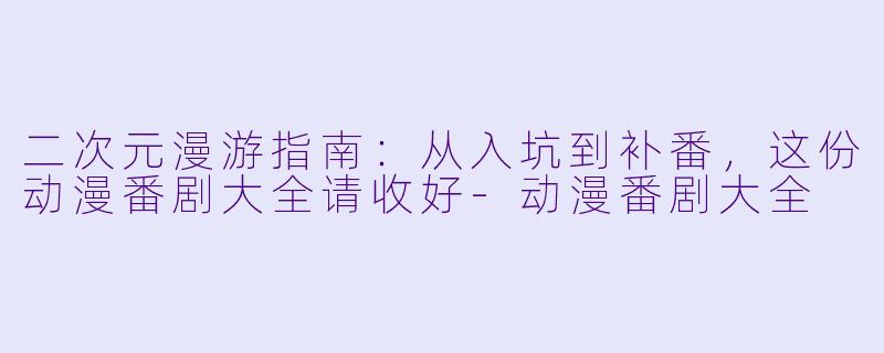 二次元漫游指南:从入坑到补番,这份动漫番剧大全请收好-动漫番剧大全