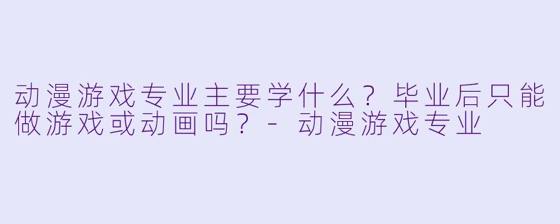 动漫游戏专业主要学什么?毕业后只能做游戏或动画吗?-动漫游戏专业