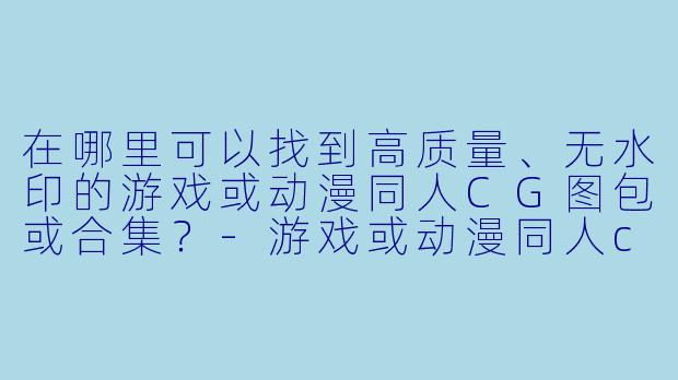 在哪里可以找到高质量、无水印的游戏或动漫同人CG图包或合集？