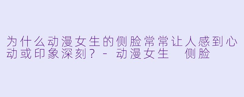 为什么动漫女生的侧脸常常让人感到心动或印象深刻？