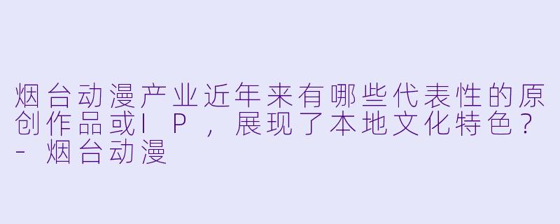 烟台动漫产业近年来有哪些代表性的原创作品或IP，展现了本地文化特色？