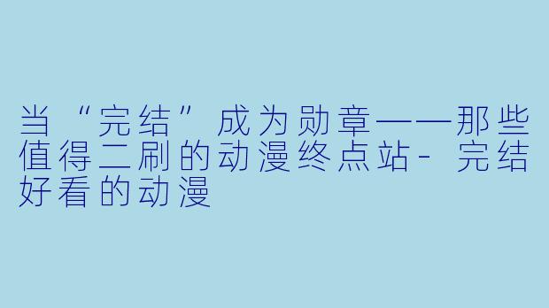 当“完结”成为勋章——那些值得二刷的动漫终点站-完结好看的动漫