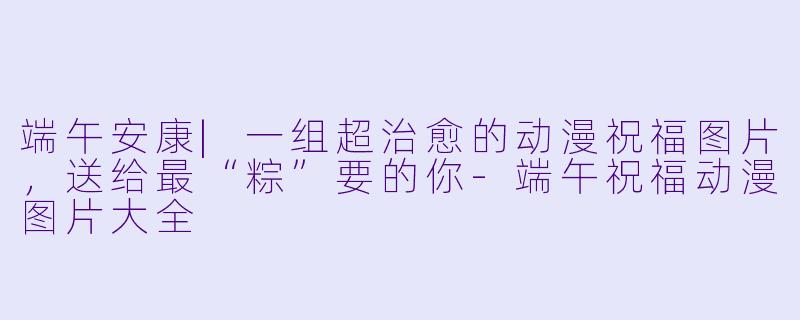 端午安康|一组超治愈的动漫祝福图片,送给最“粽”要的你-端午祝福动漫图片大全