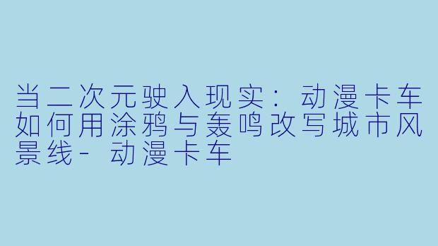 当二次元驶入现实:动漫卡车如何用涂鸦与轰鸣改写城市风景线-动漫卡车