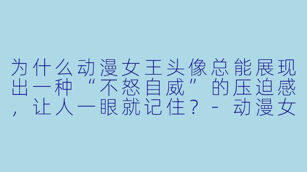 为什么动漫女王头像总能展现出一种“不怒自威”的压迫感，让人一眼就记住？