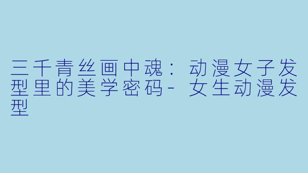 三千青丝画中魂：动漫女子发型里的美学密码-女生动漫发型
