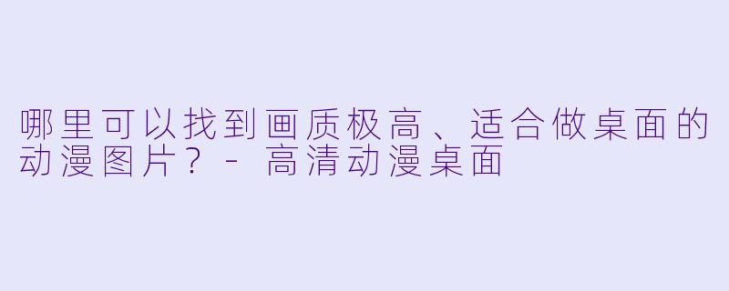 哪里可以找到画质极高、适合做桌面的动漫图片？