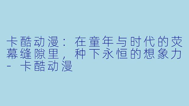 卡酷动漫:在童年与时代的荧幕缝隙里,种下永恒的想象力-卡酷动漫