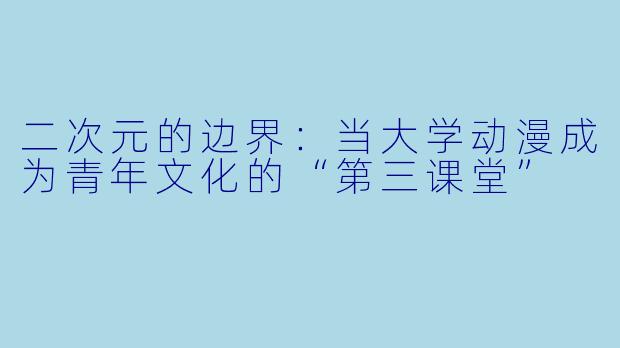 二次元的边界:当大学动漫成为青年文化的“第三课堂”