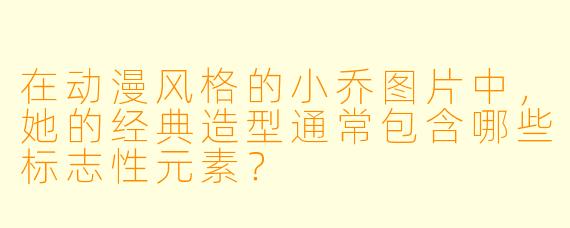 在动漫风格的小乔图片中，她的经典造型通常包含哪些标志性元素？