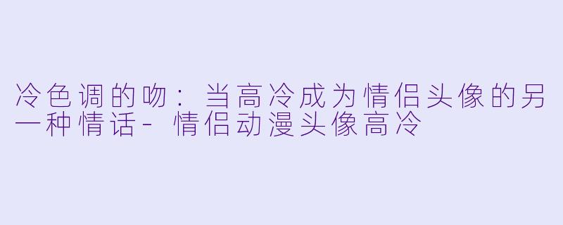 冷色调的吻：当高冷成为情侣头像的另一种情话-情侣动漫头像高冷
