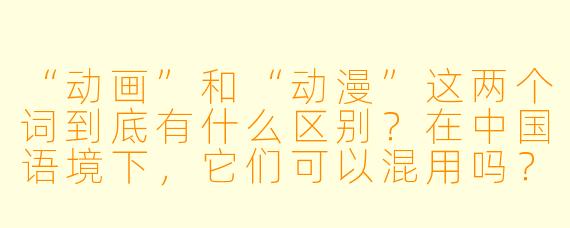“动画”和“动漫”这两个词到底有什么区别?在中国语境下,它们可以混用吗?