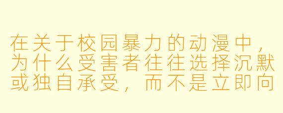 在关于校园暴力的动漫中，为什么受害者往往选择沉默或独自承受，而不是立即向老师或家长求助？