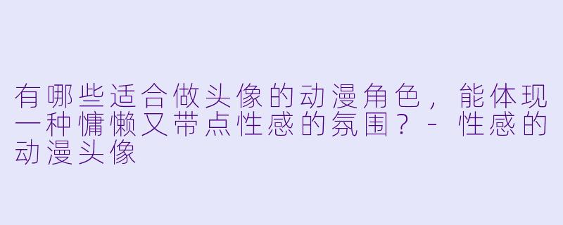 有哪些适合做头像的动漫角色，能体现一种慵懒又带点性感的氛围？