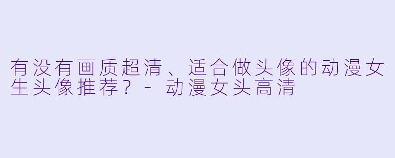 有没有画质超清、适合做头像的动漫女生头像推荐？