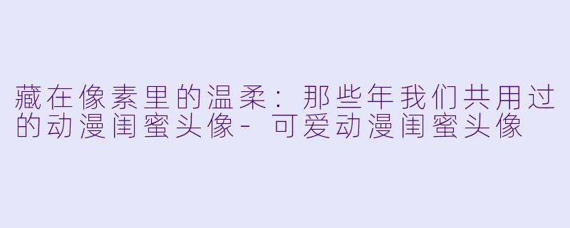 藏在像素里的温柔:那些年我们共用过的动漫闺蜜头像-可爱动漫闺蜜头像