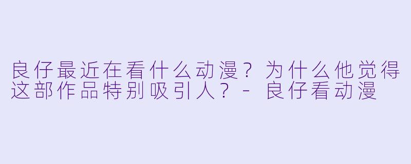 良仔最近在看什么动漫？为什么他觉得这部作品特别吸引人？
