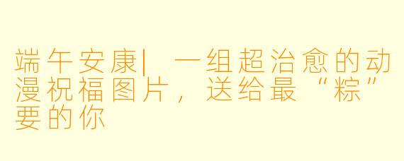 端午安康|一组超治愈的动漫祝福图片,送给最“粽”要的你