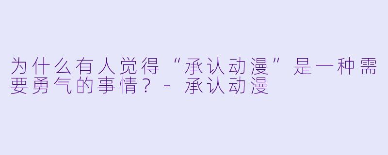 为什么有人觉得“承认动漫”是一种需要勇气的事情?-承认动漫