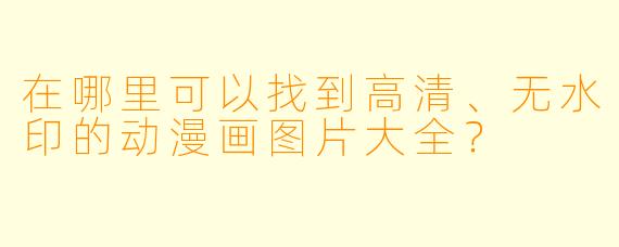 在哪里可以找到高清、无水印的动漫画图片大全？
