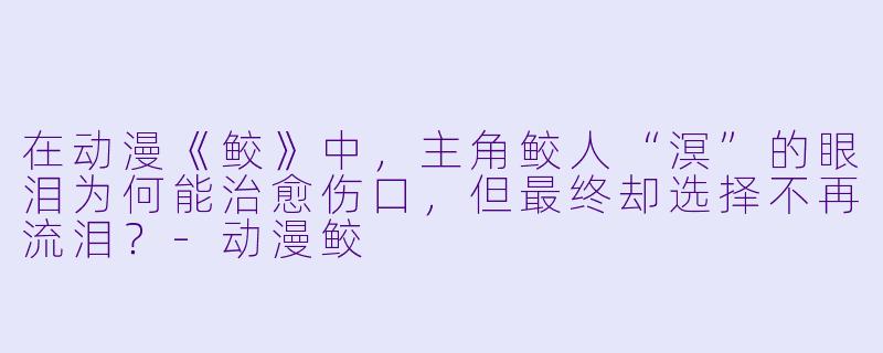 在动漫《鲛》中，主角鲛人“溟”的眼泪为何能治愈伤口，但最终却选择不再流泪？