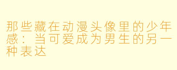 那些藏在动漫头像里的少年感：当可爱成为男生的另一种表达