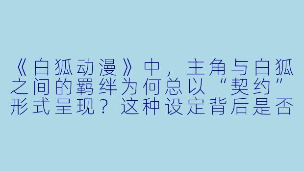 《白狐动漫》中，主角与白狐之间的羁绊为何总以“契约”形式呈现？这种设定背后是否隐藏着对现代人际关系的隐喻？