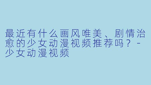 最近有什么画风唯美、剧情治愈的少女动漫视频推荐吗？