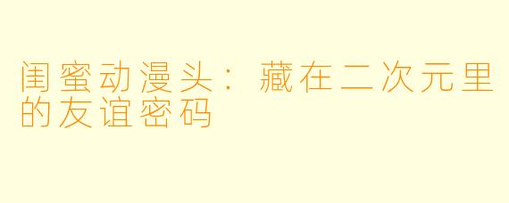闺蜜动漫头：藏在二次元里的友谊密码