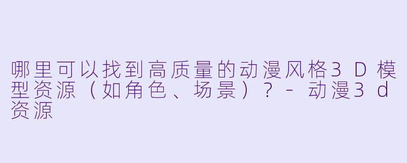 哪里可以找到高质量的动漫风格3D模型资源(如角色、场景)?-动漫3d资源