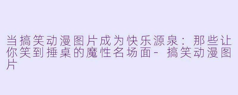 当搞笑动漫图片成为快乐源泉：那些让你笑到捶桌的魔性名场面-搞笑动漫图片