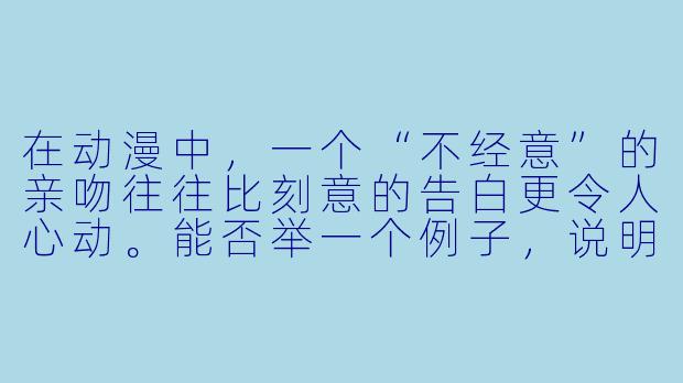 在动漫中，一个“不经意”的亲吻往往比刻意的告白更令人心动。能否举一个例子，说明这种“意外之吻”如何通过镜头语言和角色反应，瞬间改变两人关系的氛围？