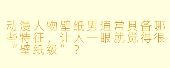 动漫人物壁纸男通常具备哪些特征，让人一眼就觉得很“壁纸级”？