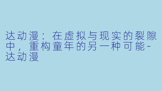 达动漫：在虚拟与现实的裂隙中，重构童年的另一种可能-达动漫