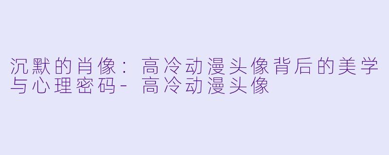 沉默的肖像：高冷动漫头像背后的美学与心理密码