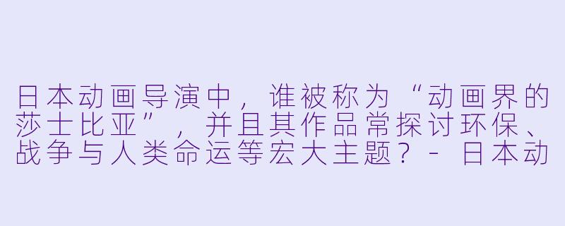 日本动画导演中，谁被称为“动画界的莎士比亚”，并且其作品常探讨环保、战争与人类命运等宏大主题？