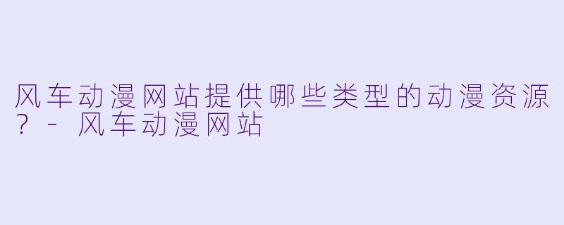 风车动漫网站提供哪些类型的动漫资源？-风车动漫网站