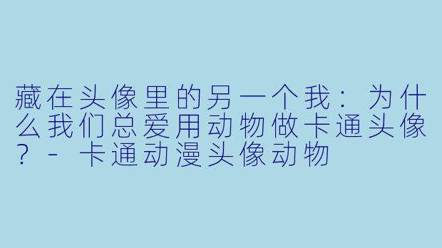 藏在头像里的另一个我:为什么我们总爱用动物做卡通头像?-卡通动漫头像动物