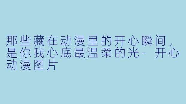 那些藏在动漫里的开心瞬间，是你我心底最温柔的光-开心动漫图片
